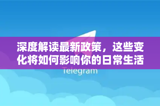 深度解读最新政策，这些变化将如何影响你的日常生活与选择？-第1张图片-TG下载-Android版 - Telegram官网