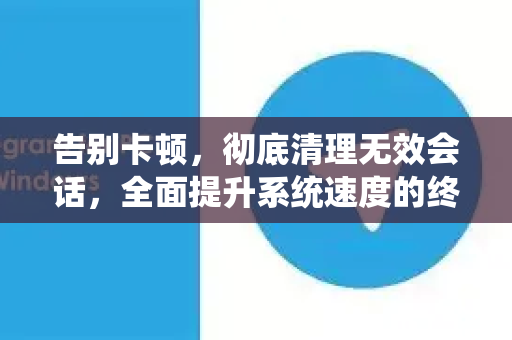 告别卡顿，彻底清理无效会话，全面提升系统速度的终极指南-第1张图片-TG下载-Android版 - Telegram官网