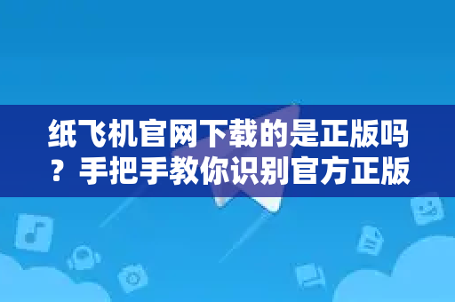 纸飞机官网下载的是正版吗？手把手教你识别官方正版渠道与安全下载秘诀