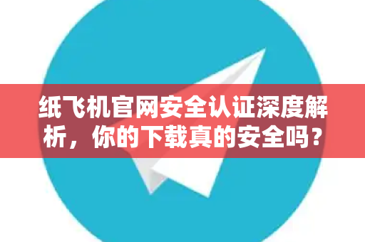 纸飞机官网安全认证深度解析，你的下载真的安全吗？权威指南