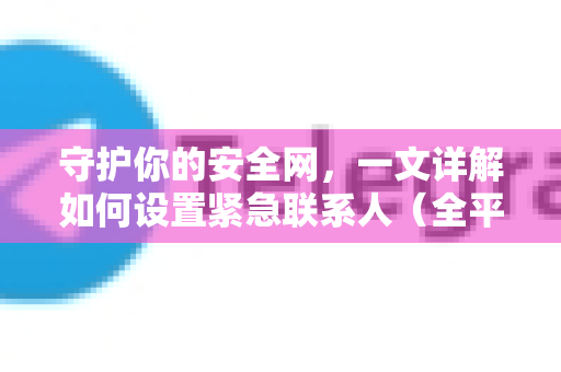 守护你的安全网，一文详解如何设置紧急联系人（全平台指南）