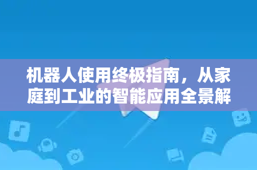 机器人使用终极指南，从家庭到工业的智能应用全景解析-第1张图片-TG下载-Android版 - Telegram官网