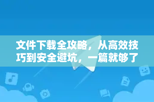 文件下载全攻略，从高效技巧到安全避坑，一篇就够了