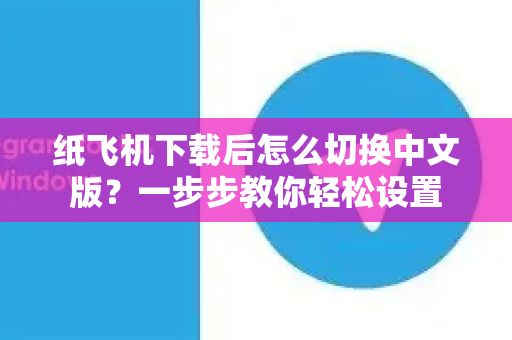 纸飞机下载后怎么切换中文版？一步步教你轻松设置