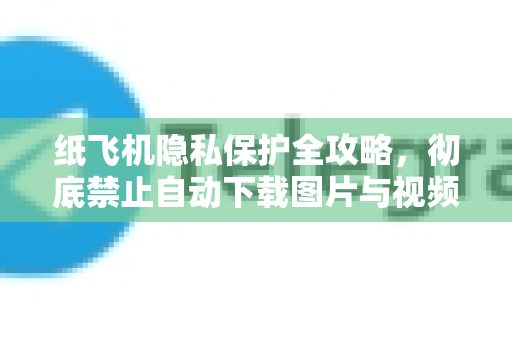 纸飞机隐私保护全攻略，彻底禁止自动下载图片与视频