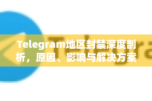 Telegram地区封禁深度剖析，原因、影响与解决方案指南
